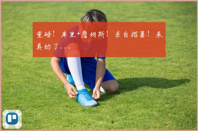 重磅！库里+詹姆斯！亲自招募！来真的了...