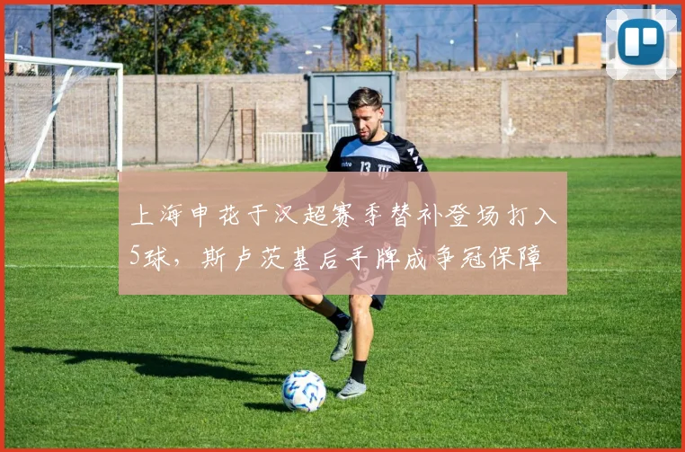 上海申花于汉超赛季替补登场打入5球,斯卢茨基后手牌成争冠保障