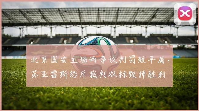 北京国安主场两争议判罚致平局,苏亚雷斯怒斥裁判双标毁掉胜利